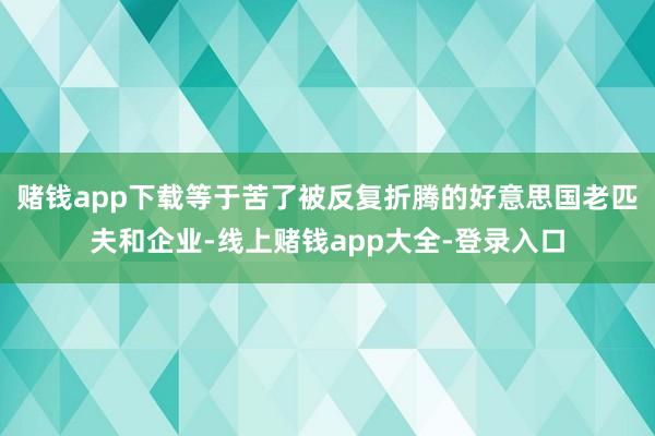赌钱app下载等于苦了被反复折腾的好意思国老匹夫和企业-线上赌钱app大全-登录入口