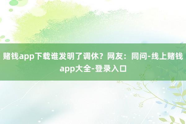 赌钱app下载谁发明了调休？网友：同问-线上赌钱app大全-登录入口