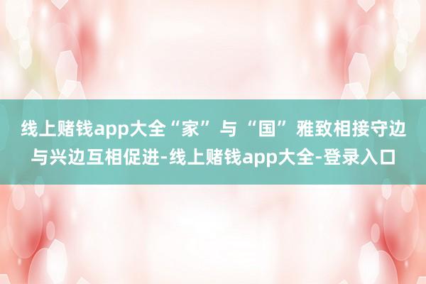 线上赌钱app大全“家” 与 “国” 雅致相接守边与兴边互相促进-线上赌钱app大全-登录入口