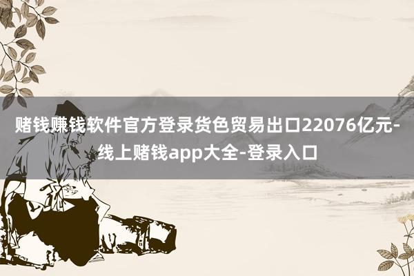 赌钱赚钱软件官方登录货色贸易出口22076亿元-线上赌钱app大全-登录入口