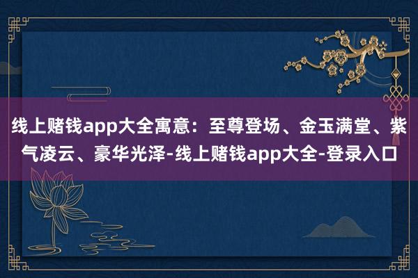线上赌钱app大全寓意：至尊登场、金玉满堂、紫气凌云、豪华光泽-线上赌钱app大全-登录入口