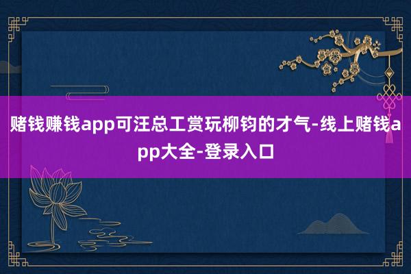 赌钱赚钱app可汪总工赏玩柳钧的才气-线上赌钱app大全-登录入口