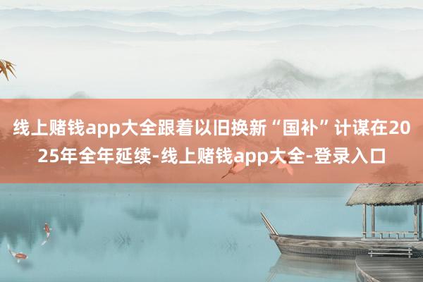 线上赌钱app大全跟着以旧换新“国补”计谋在2025年全年延续-线上赌钱app大全-登录入口