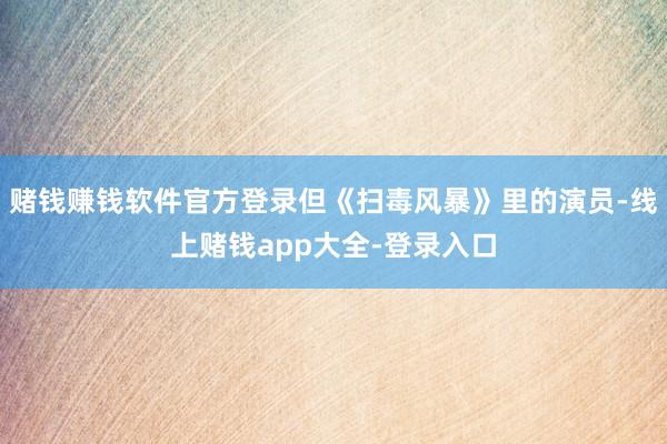 赌钱赚钱软件官方登录但《扫毒风暴》里的演员-线上赌钱app大全-登录入口