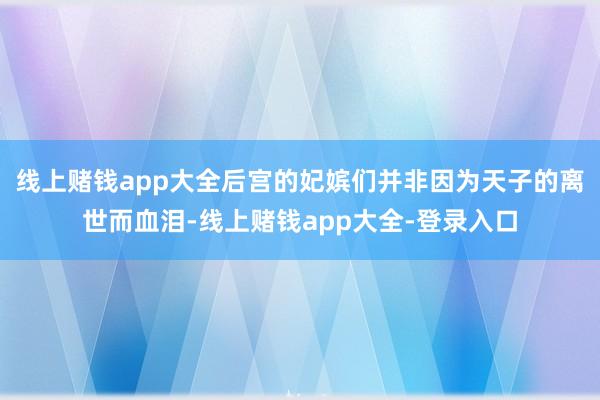 线上赌钱app大全后宫的妃嫔们并非因为天子的离世而血泪-线上赌钱app大全-登录入口