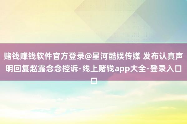 赌钱赚钱软件官方登录@星河酷娱传媒 发布认真声明回复赵露念念控诉-线上赌钱app大全-登录入口