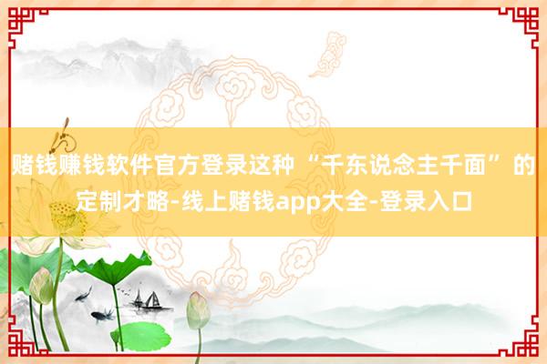 赌钱赚钱软件官方登录这种 “千东说念主千面” 的定制才略-线上赌钱app大全-登录入口