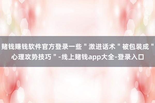 赌钱赚钱软件官方登录一些＂激进话术＂被包装成＂心理攻势技巧＂-线上赌钱app大全-登录入口