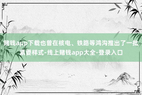 赌钱app下载也曾在核电、铁路等鸿沟推出了一批紧要样式-线上赌钱app大全-登录入口
