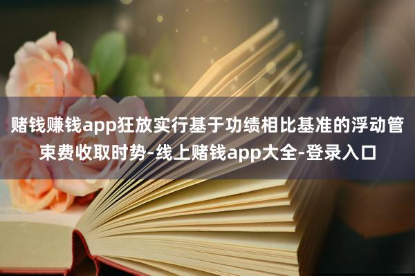 赌钱赚钱app狂放实行基于功绩相比基准的浮动管束费收取时势-线上赌钱app大全-登录入口