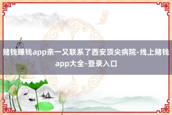 赌钱赚钱app亲一又联系了西安顶尖病院-线上赌钱app大全-登录入口