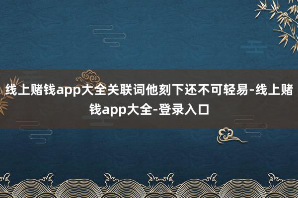 线上赌钱app大全关联词他刻下还不可轻易-线上赌钱app大全-登录入口