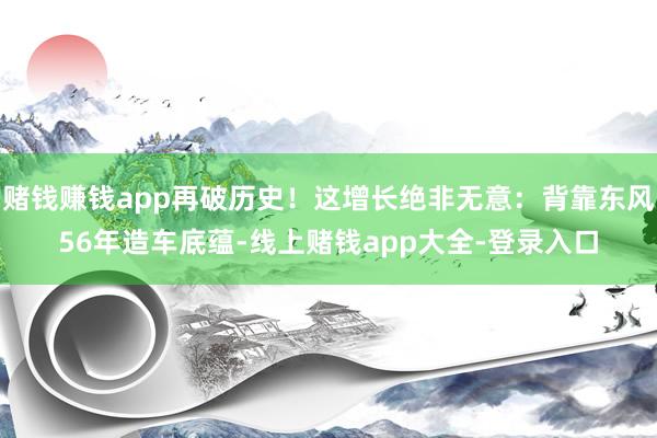 赌钱赚钱app再破历史！这增长绝非无意：背靠东风56年造车底蕴-线上赌钱app大全-登录入口