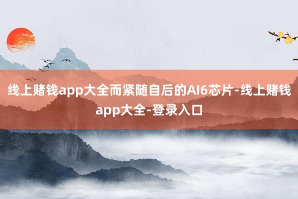 线上赌钱app大全而紧随自后的AI6芯片-线上赌钱app大全-登录入口