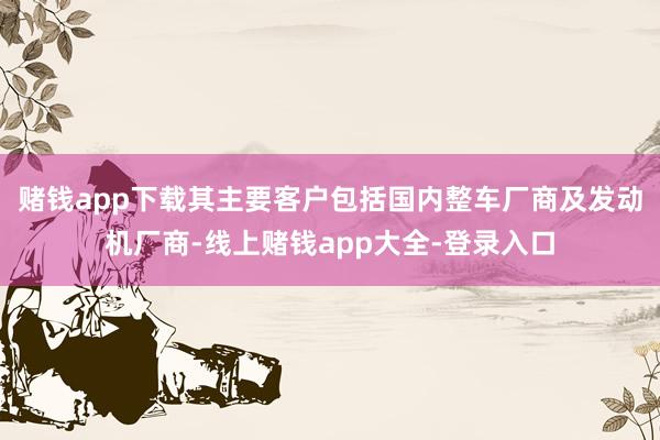 赌钱app下载其主要客户包括国内整车厂商及发动机厂商-线上赌钱app大全-登录入口