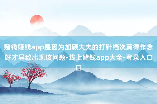 赌钱赚钱app是因为加颜大夫的打针档次莫得作念好才导致出现该问题-线上赌钱app大全-登录入口
