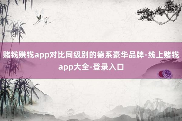 赌钱赚钱app对比同级别的德系豪华品牌-线上赌钱app大全-登录入口