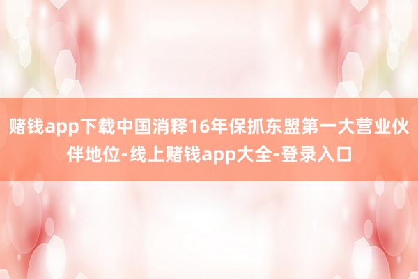赌钱app下载中国消释16年保抓东盟第一大营业伙伴地位-线上赌钱app大全-登录入口