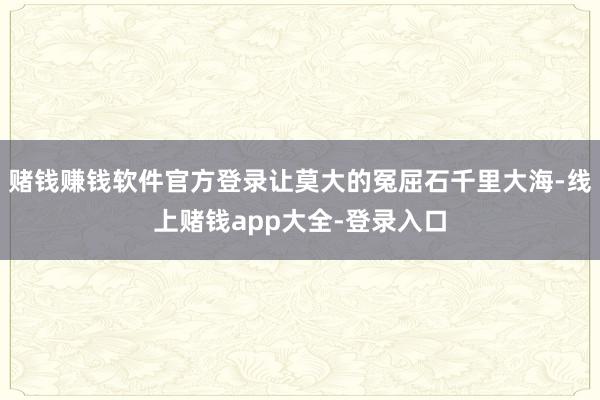 赌钱赚钱软件官方登录让莫大的冤屈石千里大海-线上赌钱app大全-登录入口