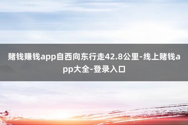 赌钱赚钱app自西向东行走42.8公里-线上赌钱app大全-登录入口