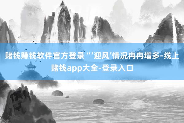 赌钱赚钱软件官方登录“‘迎风’情况冉冉增多-线上赌钱app大全-登录入口