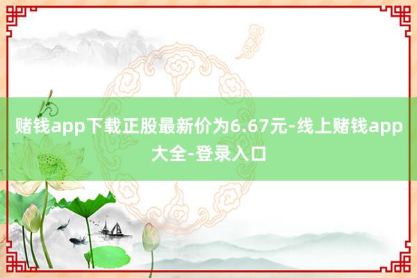 赌钱app下载正股最新价为6.67元-线上赌钱app大全-登录入口