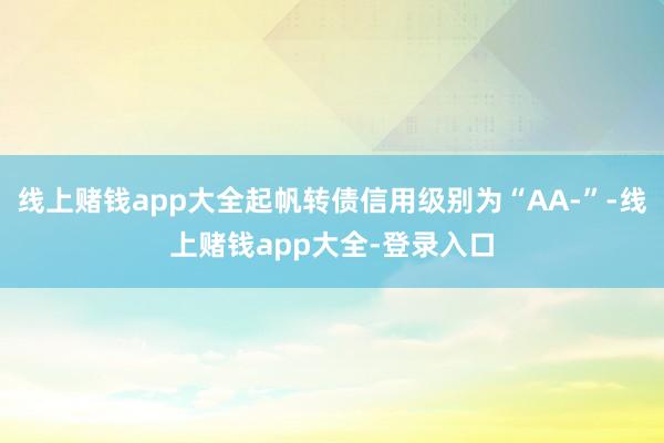 线上赌钱app大全起帆转债信用级别为“AA-”-线上赌钱app大全-登录入口