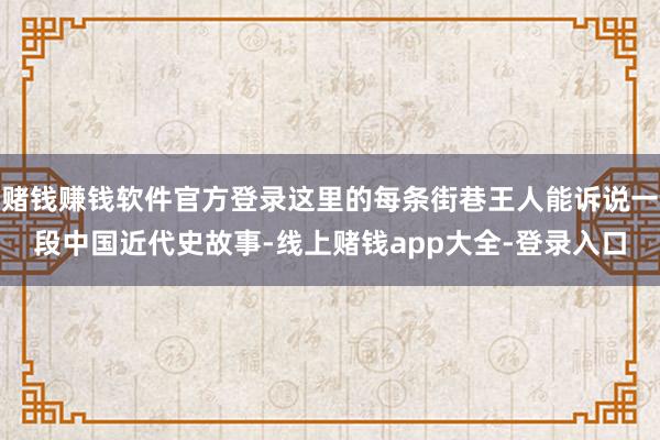 赌钱赚钱软件官方登录这里的每条街巷王人能诉说一段中国近代史故事-线上赌钱app大全-登录入口