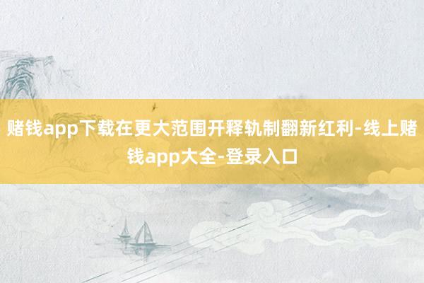 赌钱app下载在更大范围开释轨制翻新红利-线上赌钱app大全-登录入口