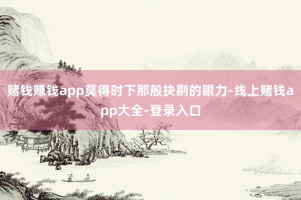赌钱赚钱app莫得时下那般抉剔的眼力-线上赌钱app大全-登录入口