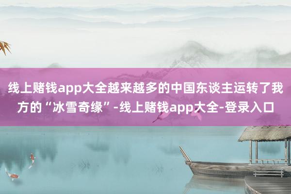线上赌钱app大全越来越多的中国东谈主运转了我方的“冰雪奇缘”-线上赌钱app大全-登录入口