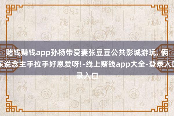 赌钱赚钱app孙杨带爱妻张豆豆公共影城游玩, 俩东说念主手拉手好恩爱呀!-线上赌钱app大全-登录入口