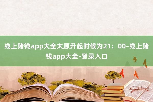 线上赌钱app大全太原升起时候为21：00-线上赌钱app大全-登录入口