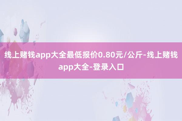 线上赌钱app大全最低报价0.80元/公斤-线上赌钱app大全-登录入口