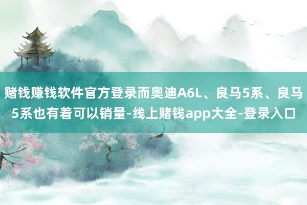 赌钱赚钱软件官方登录而奥迪A6L、良马5系、良马5系也有着可以销量-线上赌钱app大全-登录入口