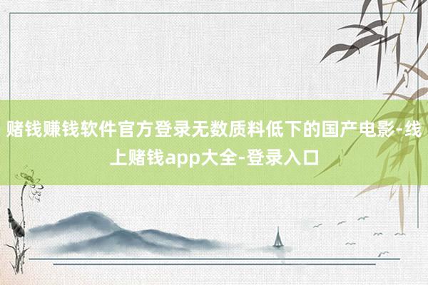 赌钱赚钱软件官方登录无数质料低下的国产电影-线上赌钱app大全-登录入口