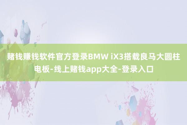 赌钱赚钱软件官方登录BMW iX3搭载良马大圆柱电板-线上赌钱app大全-登录入口