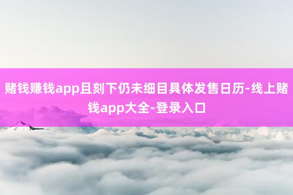 赌钱赚钱app且刻下仍未细目具体发售日历-线上赌钱app大全-登录入口