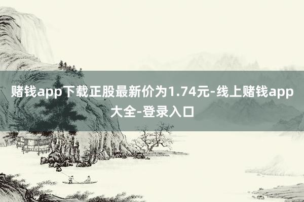 赌钱app下载正股最新价为1.74元-线上赌钱app大全-登录入口