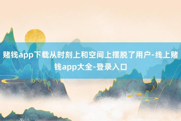 赌钱app下载从时刻上和空间上摆脱了用户-线上赌钱app大全-登录入口