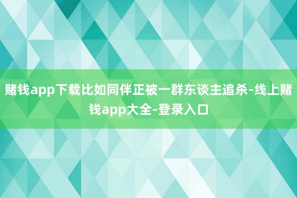 赌钱app下载比如同伴正被一群东谈主追杀-线上赌钱app大全-登录入口