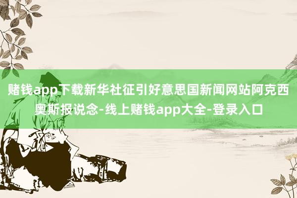 赌钱app下载新华社征引好意思国新闻网站阿克西奥斯报说念-线上赌钱app大全-登录入口