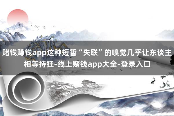 赌钱赚钱app这种短暂“失联”的嗅觉几乎让东谈主相等持狂-线上赌钱app大全-登录入口