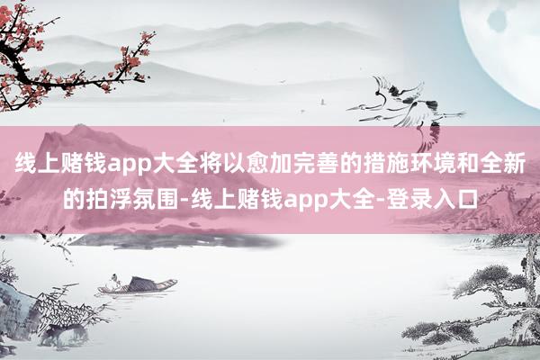 线上赌钱app大全将以愈加完善的措施环境和全新的拍浮氛围-线上赌钱app大全-登录入口