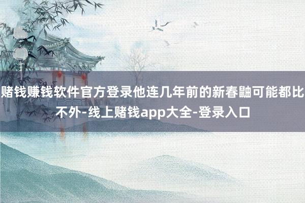赌钱赚钱软件官方登录他连几年前的新春鼬可能都比不外-线上赌钱app大全-登录入口
