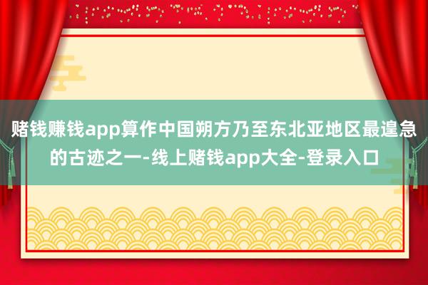 赌钱赚钱app算作中国朔方乃至东北亚地区最遑急的古迹之一-线上赌钱app大全-登录入口