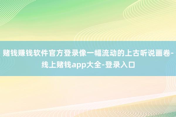 赌钱赚钱软件官方登录像一幅流动的上古听说画卷-线上赌钱app大全-登录入口