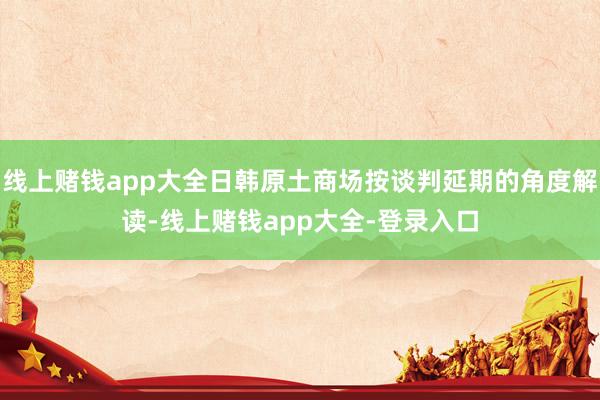 线上赌钱app大全日韩原土商场按谈判延期的角度解读-线上赌钱app大全-登录入口