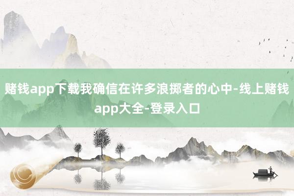 赌钱app下载我确信在许多浪掷者的心中-线上赌钱app大全-登录入口