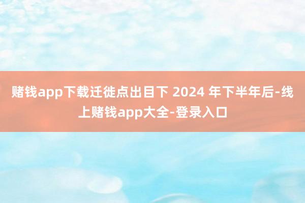 赌钱app下载迁徙点出目下 2024 年下半年后-线上赌钱app大全-登录入口